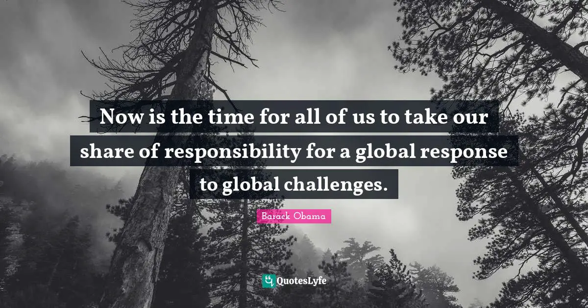 Now is the time for all of us to take our share of responsibility for a global response to global challenges.