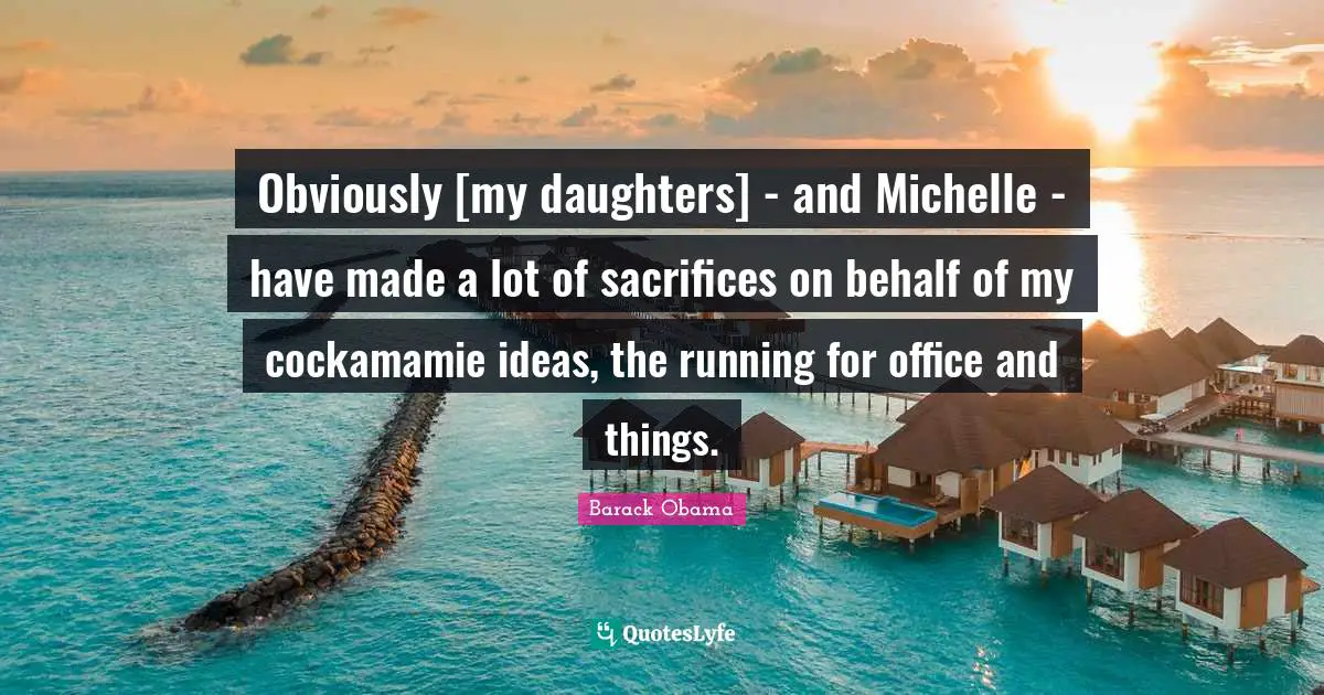 Obviously [my daughters] - and Michelle - have made a lot of sacrifices on behalf of my cockamamie ideas, the running for office and things.