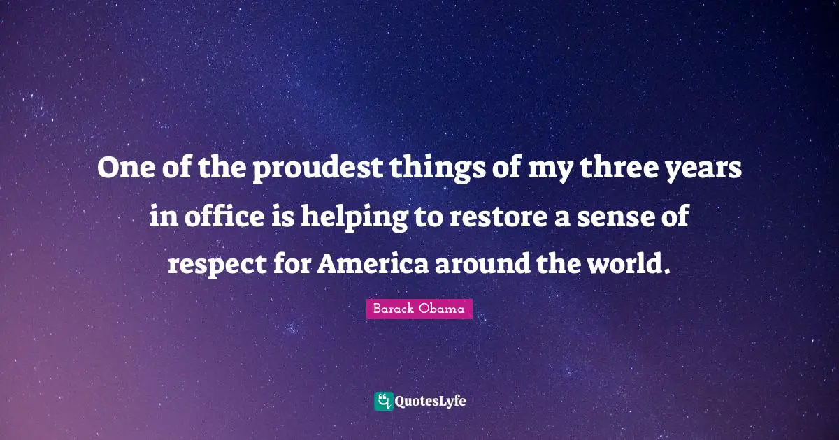 One of the proudest things of my three years in office is helping to restore a sense of respect for America around the world.