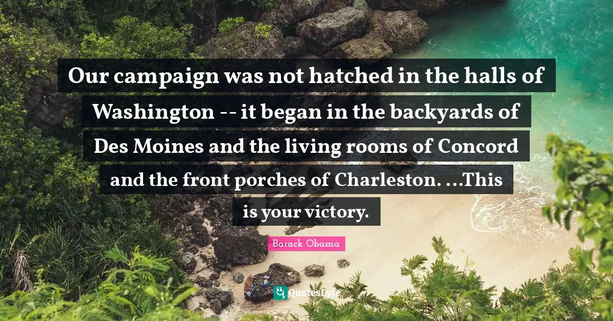 Backyards Quotes: "Our campaign was not hatched in the halls of Washington -- it began in the backyards of Des Moines and the living rooms of Concord and the front porches of Charleston. ...This is your victory."