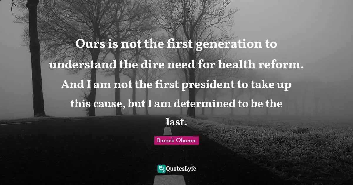 Ours is not the first generation to understand the dire need for health reform. And I am not the first president to take up this cause, but I am determined to be the last.
