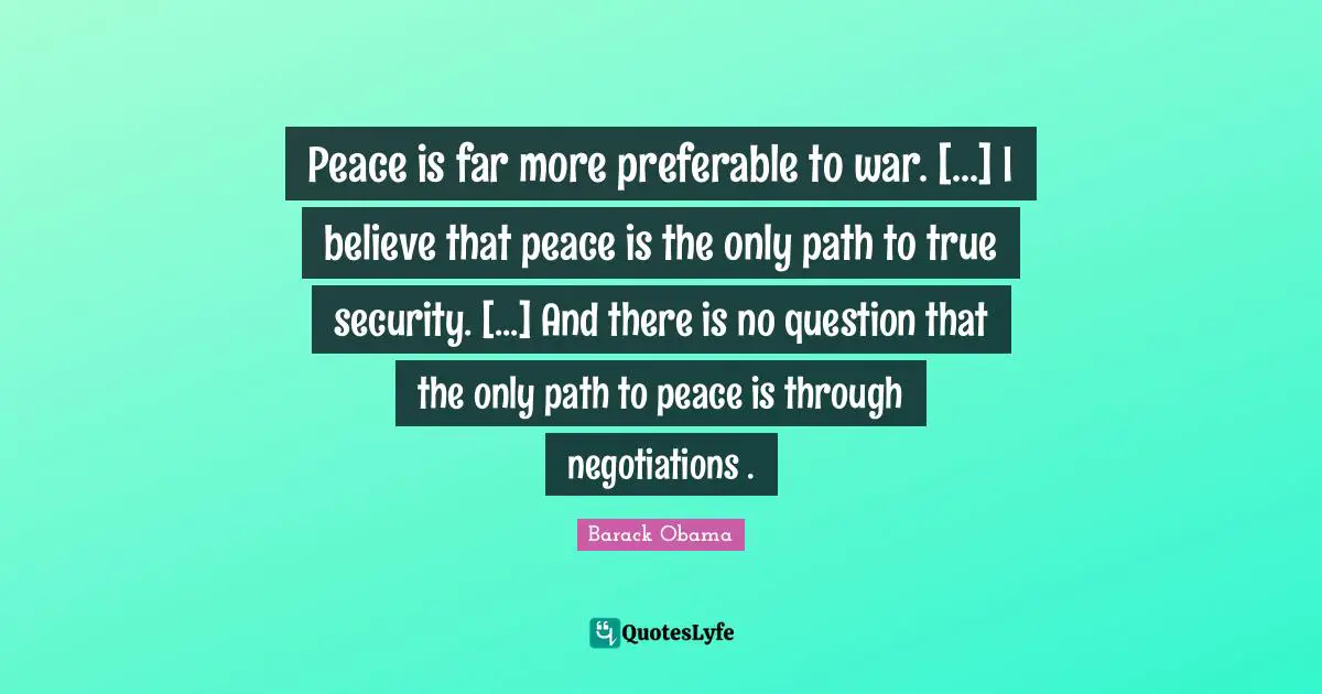 Peace is far more preferable to war. [...] I believe that peace is the only path to true security. [...] And there is no question that the only path to peace is through negotiations .