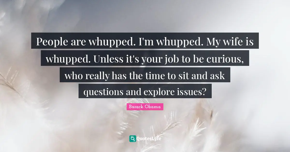 People are whupped. I'm whupped. My wife is whupped. Unless it's your job to be curious, who really has the time to sit and ask questions and explore issues?