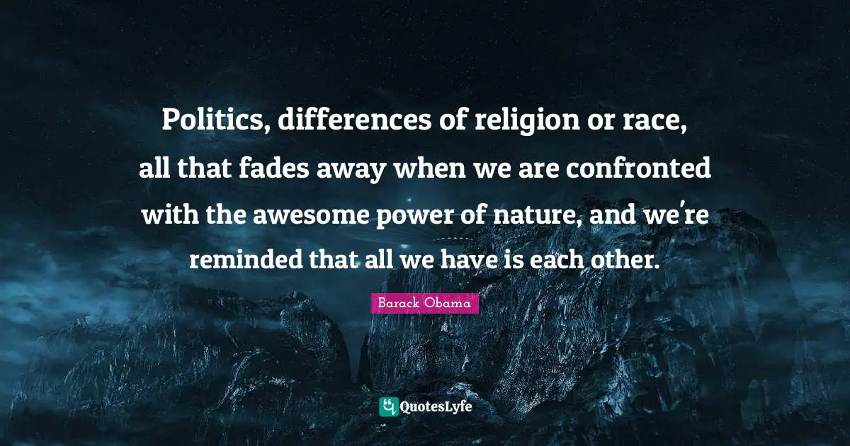 Politics, differences of religion or race, all that fades away when we are confronted with the awesome power of nature, and we're reminded that all we have is each other.