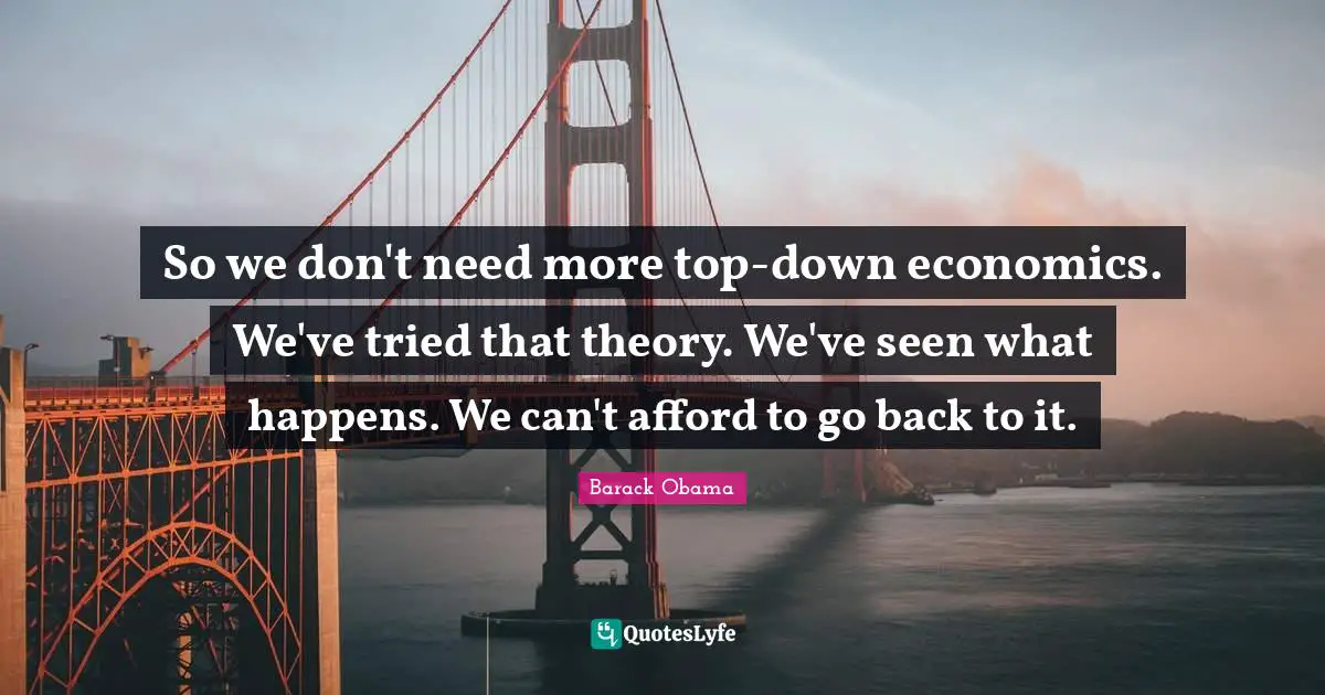 So we don't need more top-down economics. We've tried that theory. We've seen what happens. We can't afford to go back to it.