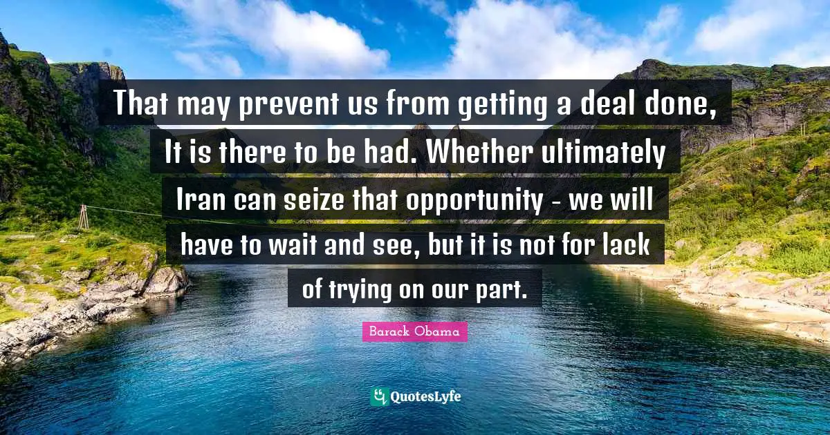 That may prevent us from getting a deal done, It is there to be had. Whether ultimately Iran can seize that opportunity - we will have to wait and see, but it is not for lack of trying on our part.