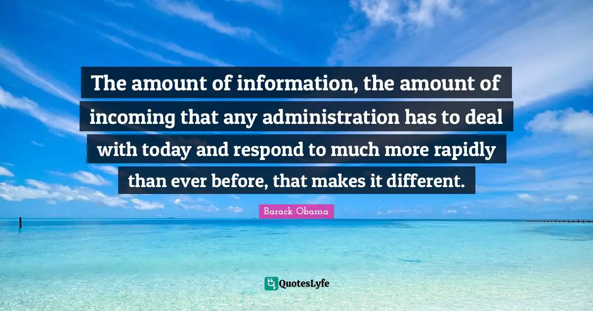 The amount of information, the amount of incoming that any administration has to deal with today and respond to much more rapidly than ever before, that makes it different.