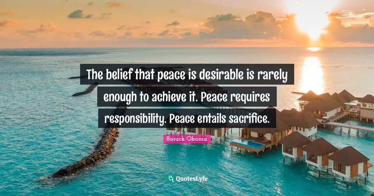 The belief that peace is desirable is rarely enough to achieve it. Peace requires responsibility. Peace entails sacrifice.