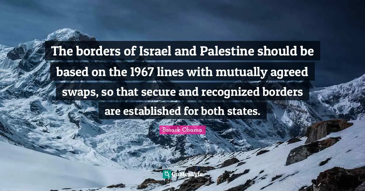 The borders of Israel and Palestine should be based on the 1967 lines with mutually agreed swaps, so that secure and recognized borders are established for both states.