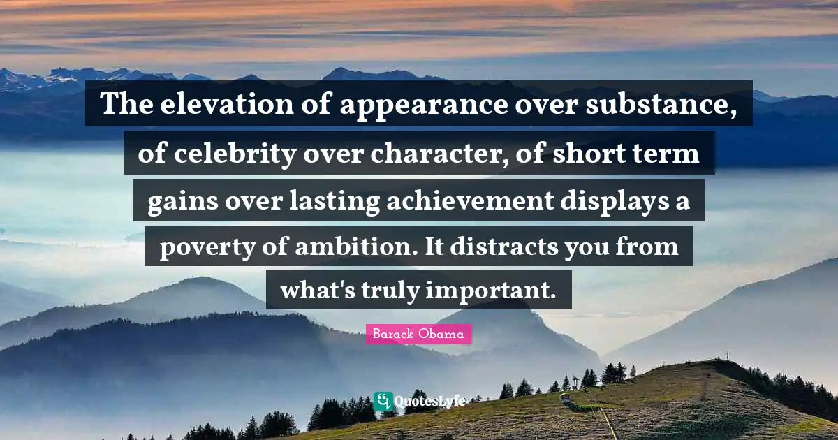 The elevation of appearance over substance, of celebrity over character, of short term gains over lasting achievement displays a poverty of ambition. It distracts you from what's truly important.