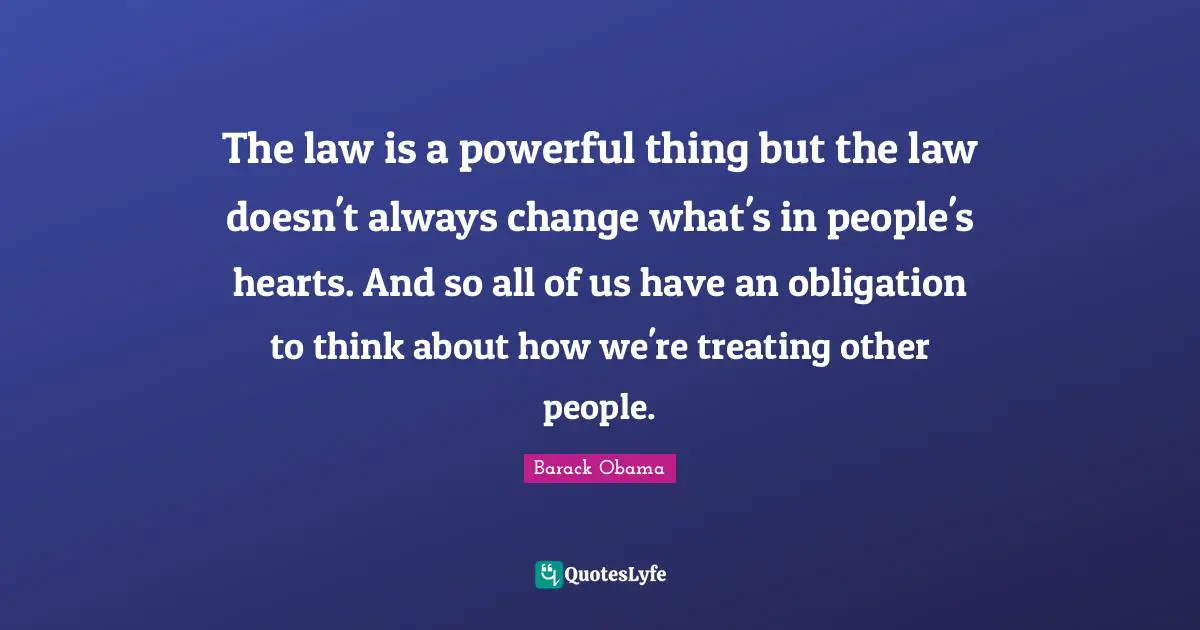 The law is a powerful thing but the law doesn't always change what's in people's hearts. And so all of us have an obligation to think about how we're treating other people.