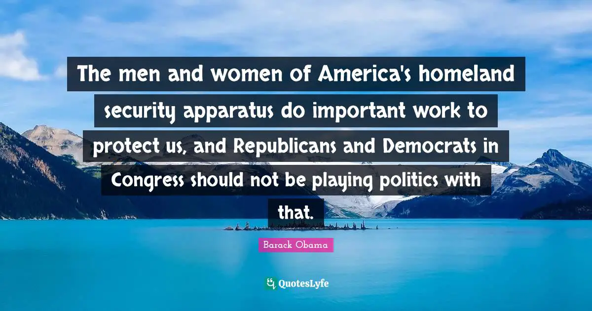The men and women of America's homeland security apparatus do important work to protect us, and Republicans and Democrats in Congress should not be playing politics with that.