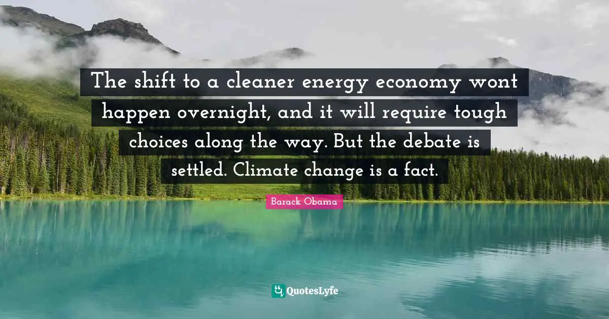 The shift to a cleaner energy economy wont happen overnight, and it will require tough choices along the way. But the debate is settled. Climate change is a fact.