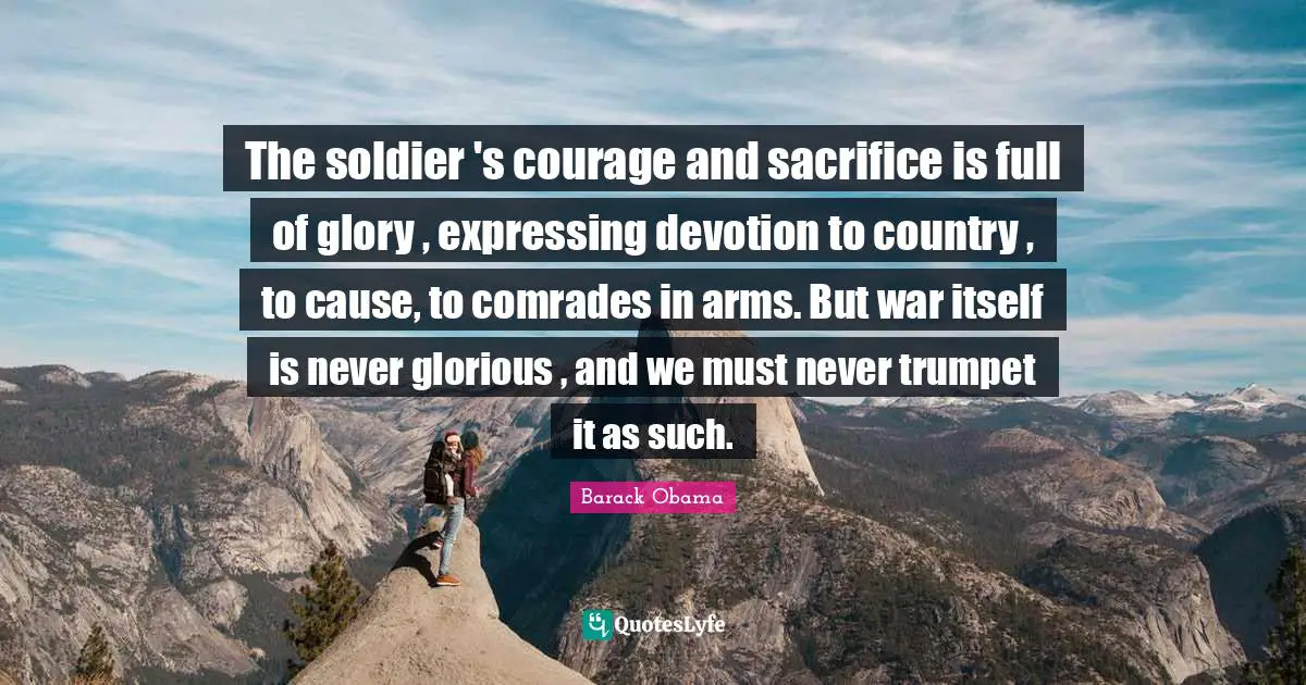The soldier 's courage and sacrifice is full of glory , expressing devotion to country , to cause, to comrades in arms. But war itself is never glorious , and we must never trumpet it as such.