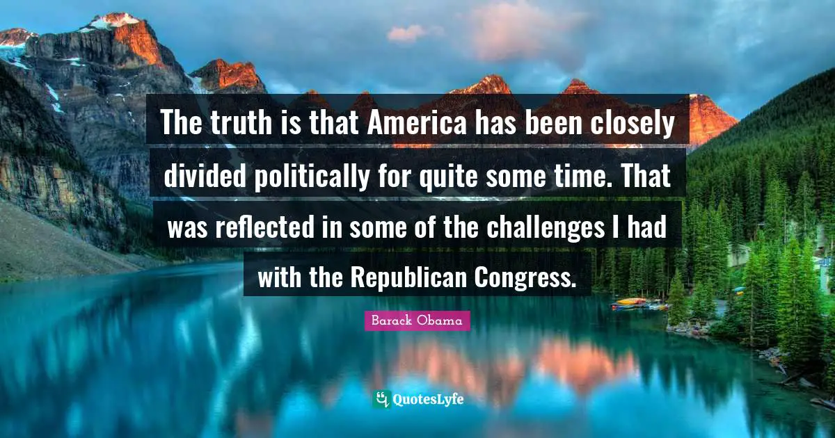 The truth is that America has been closely divided politically for quite some time. That was reflected in some of the challenges I had with the Republican Congress.
