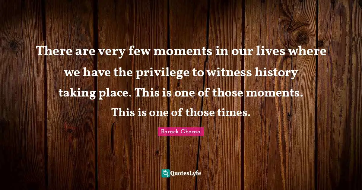 There are very few moments in our lives where we have the privilege to witness history taking place. This is one of those moments. This is one of those times.