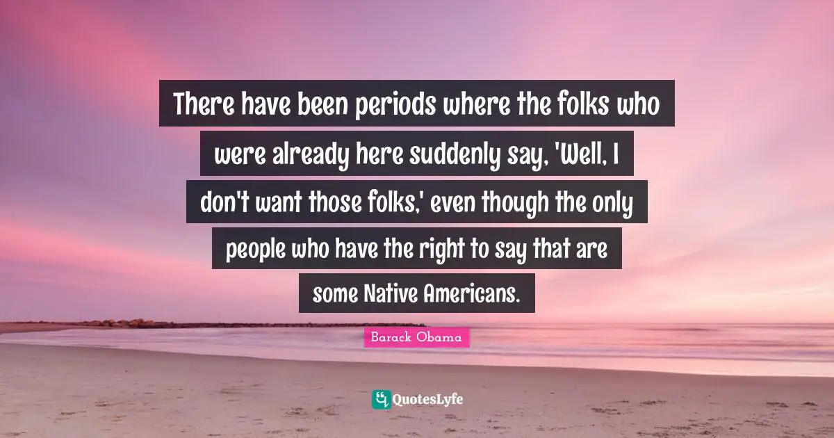 There have been periods where the folks who were already here suddenly say, 'Well, I don't want those folks,' even though the only people who have the right to say that are some Native Americans.