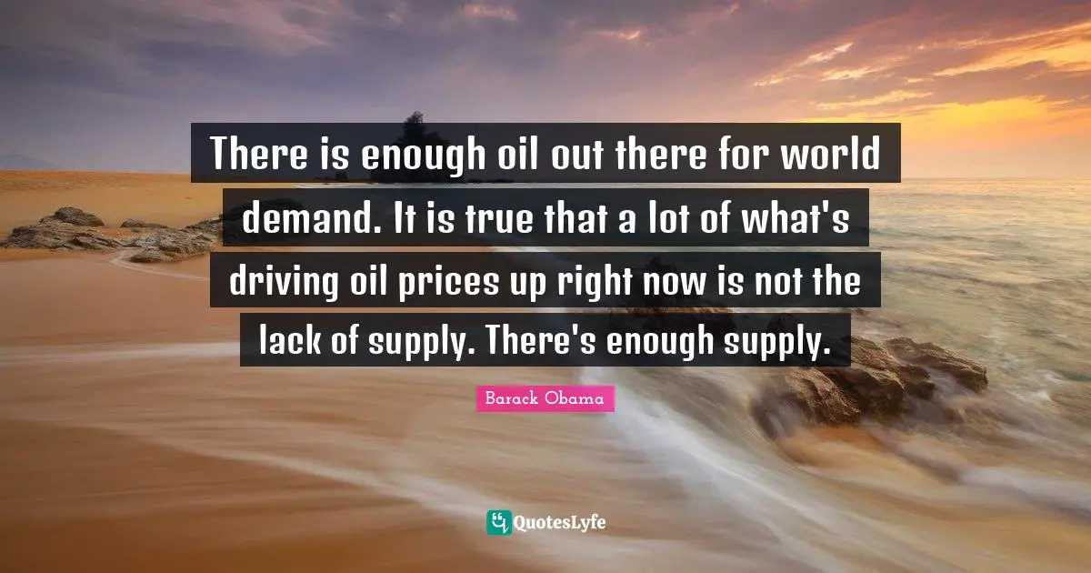 There is enough oil out there for world demand. It is true that a lot of what's driving oil prices up right now is not the lack of supply. There's enough supply.