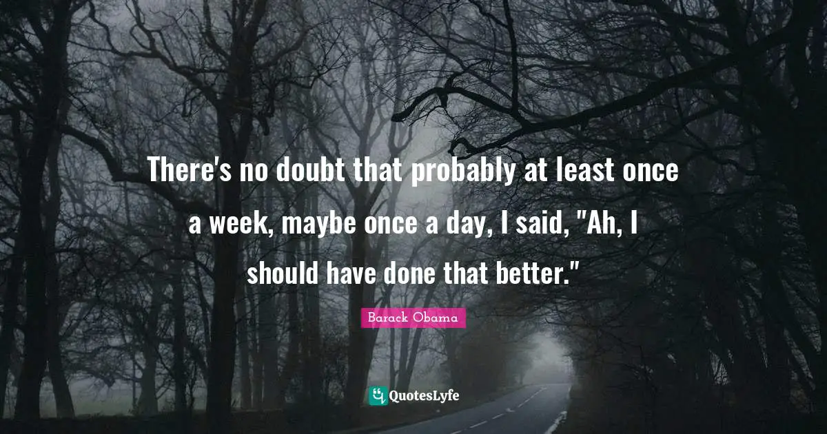 There's no doubt that probably at least once a week, maybe once a day, I said, "Ah, I should have done that better."