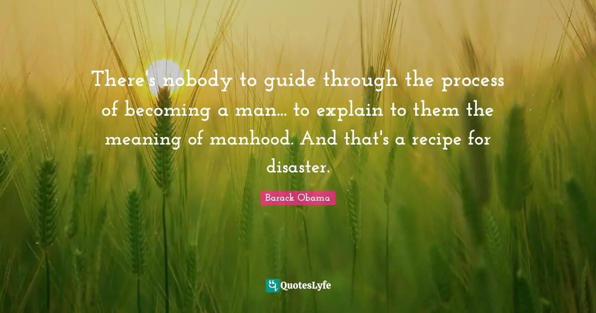 There's nobody to guide through the process of becoming a man... to explain to them the meaning of manhood. And that's a recipe for disaster.