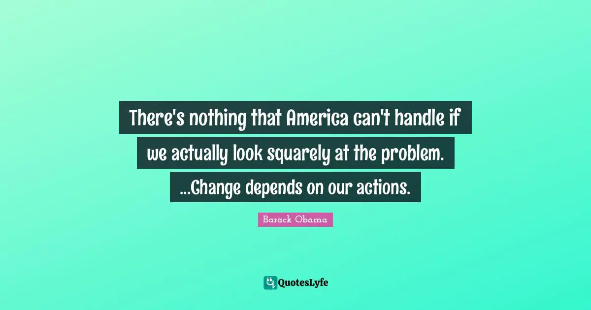 There's nothing that America can't handle if we actually look squarely at the problem. ...Change depends on our actions.