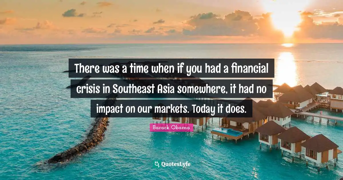 There was a time when if you had a financial crisis in Southeast Asia somewhere, it had no impact on our markets. Today it does.