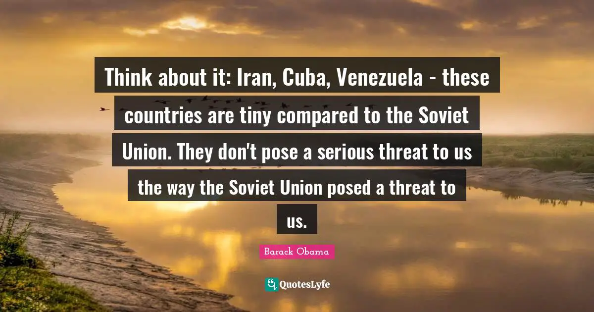Think about it: Iran, Cuba, Venezuela - these countries are tiny compared to the Soviet Union. They don't pose a serious threat to us the way the Soviet Union posed a threat to us.