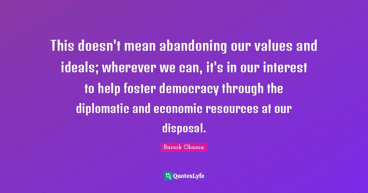 This doesn't mean abandoning our values and ideals; wherever we can, it's in our interest to help foster democracy through the diplomatic and economic resources at our disposal.