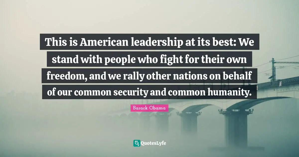 This is American leadership at its best: We stand with people who fight for their own freedom, and we rally other nations on behalf of our common security and common humanity.