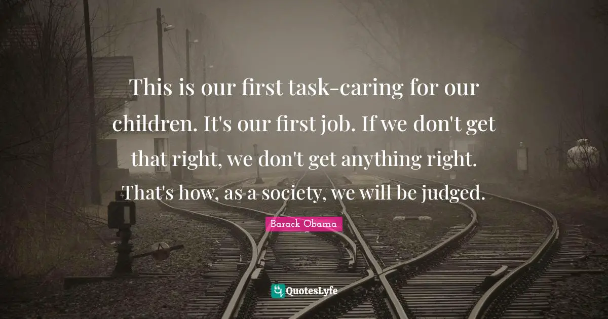 This is our first task-caring for our children. It's our first job. If we don't get that right, we don't get anything right. That's how, as a society, we will be judged.