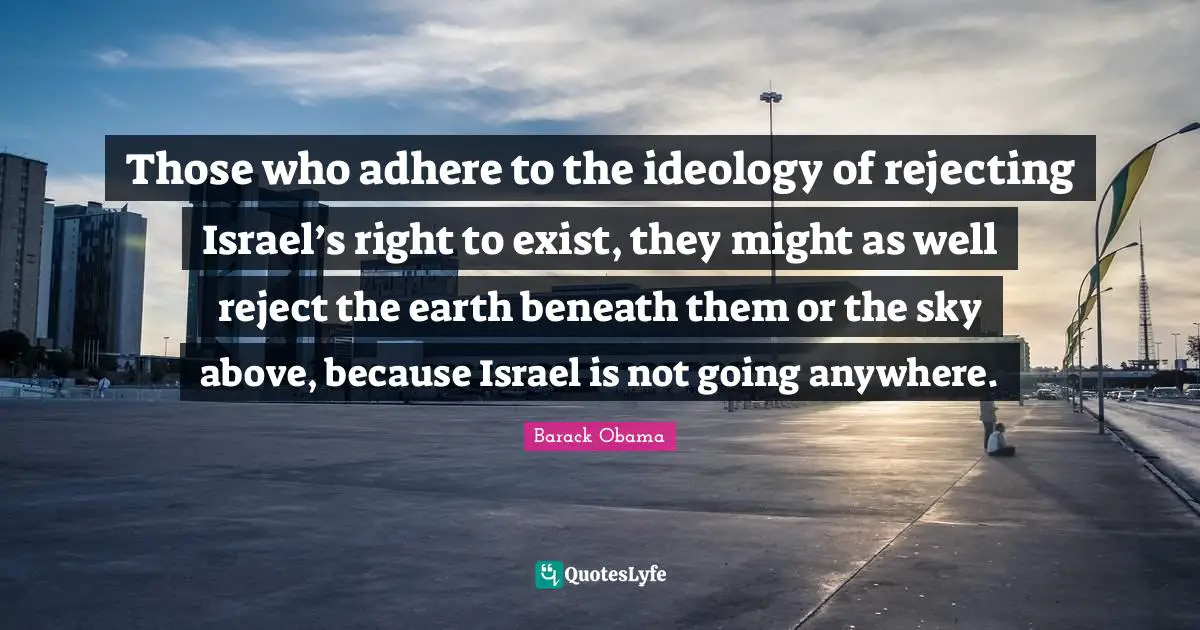 Those who adhere to the ideology of rejecting Israel’s right to exist, they might as well reject the earth beneath them or the sky above, because Israel is not going anywhere.