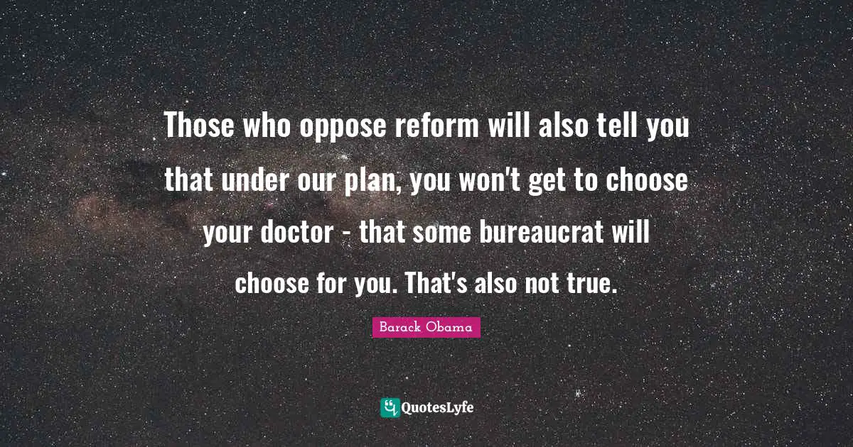 Those who oppose reform will also tell you that under our plan, you won't get to choose your doctor - that some bureaucrat will choose for you. That's also not true.