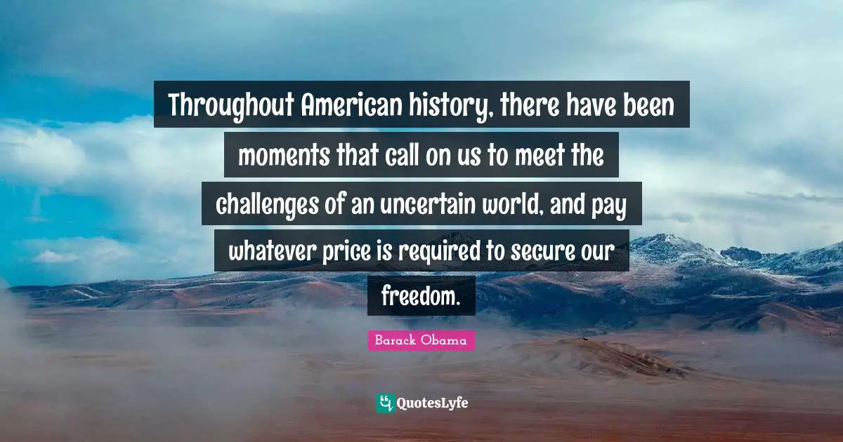 Throughout American history, there have been moments that call on us to meet the challenges of an uncertain world, and pay whatever price is required to secure our freedom.