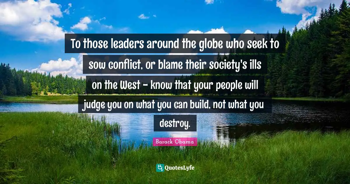 To those leaders around the globe who seek to sow conflict, or blame their society's ills on the West - know that your people will judge you on what you can build, not what you destroy.