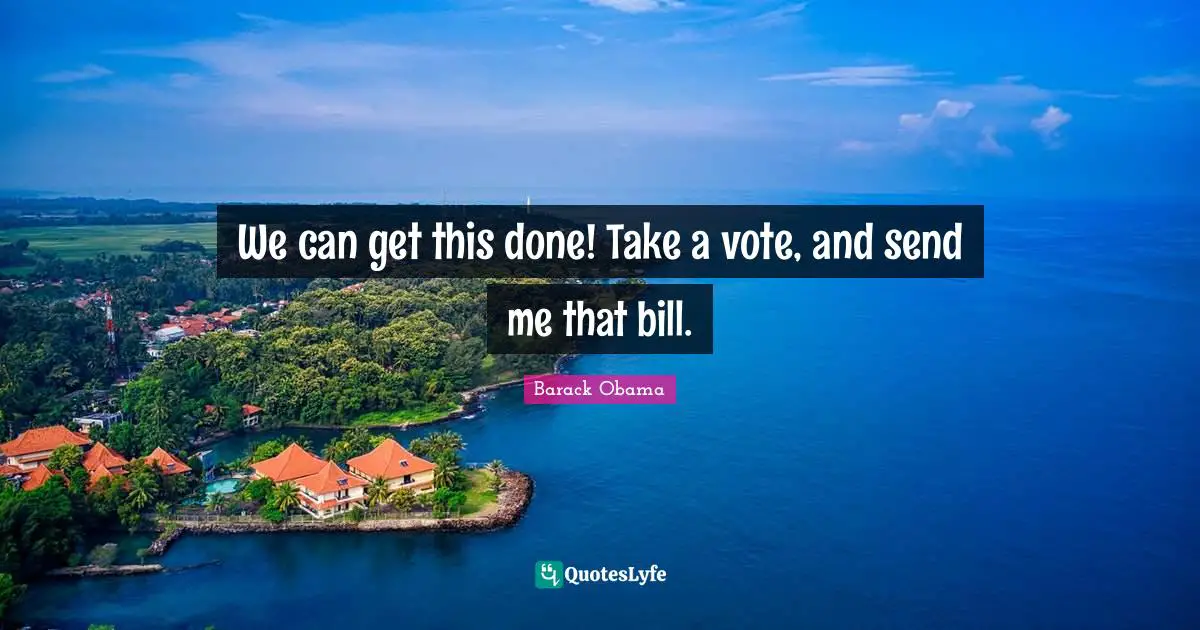 We can get this done! Take a vote, and send me that bill.