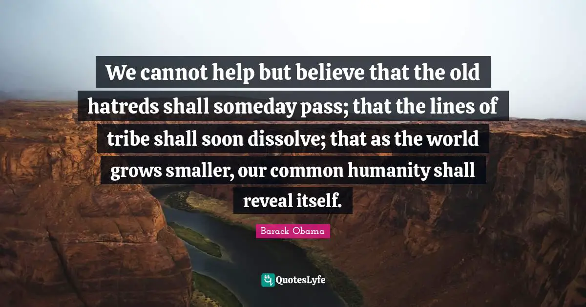 We cannot help but believe that the old hatreds shall someday pass; that the lines of tribe shall soon dissolve; that as the world grows smaller, our common humanity shall reveal itself.