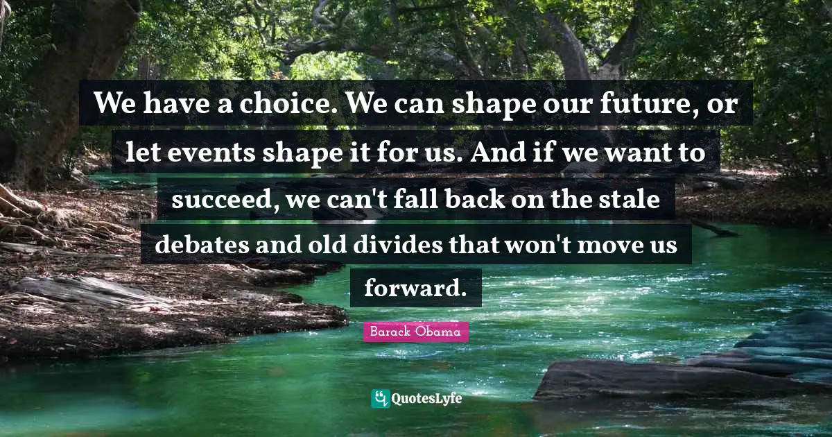 We have a choice. We can shape our future, or let events shape it for us. And if we want to succeed, we can't fall back on the stale debates and old divides that won't move us forward.