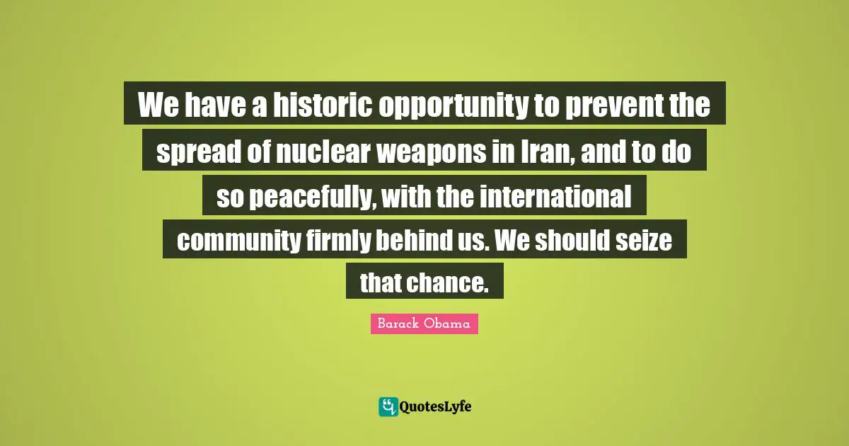 We have a historic opportunity to prevent the spread of nuclear weapons in Iran, and to do so peacefully, with the international community firmly behind us. We should seize that chance.