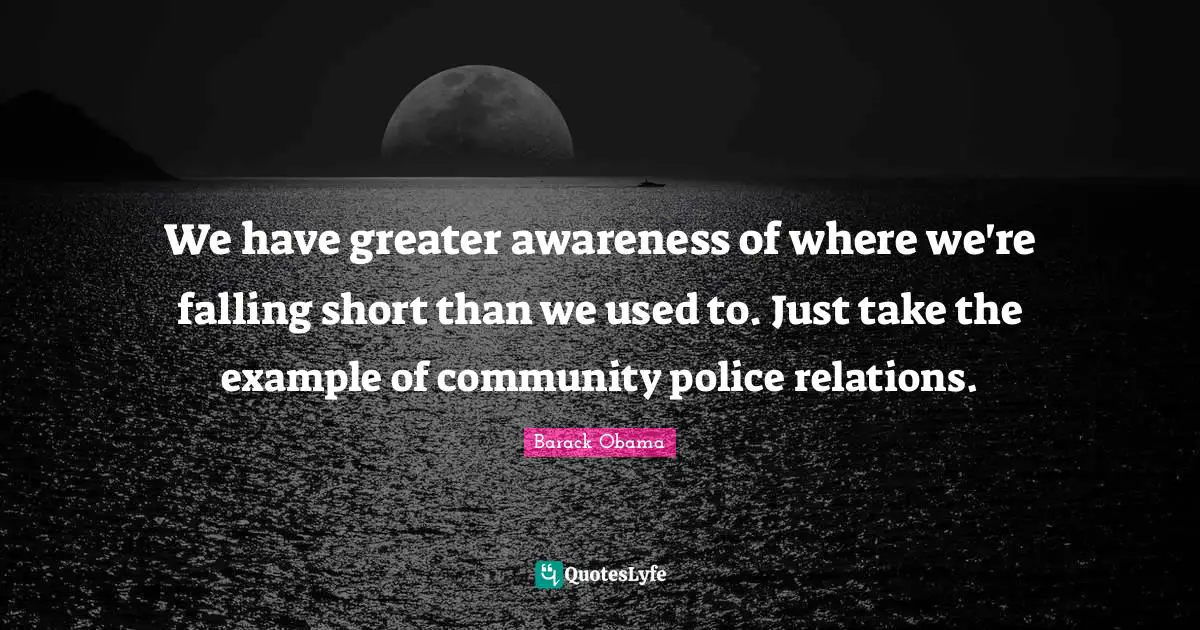 We have greater awareness of where we're falling short than we used to. Just take the example of community police relations.