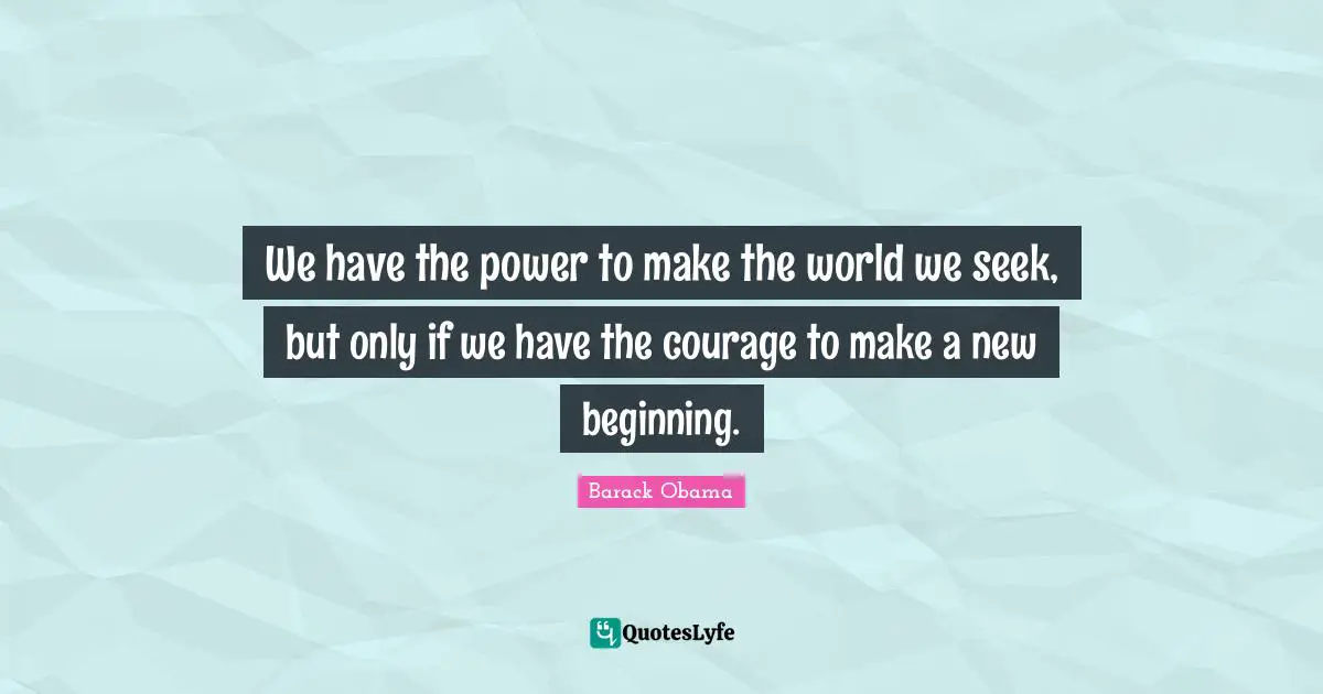 We have the power to make the world we seek, but only if we have the courage to make a new beginning.