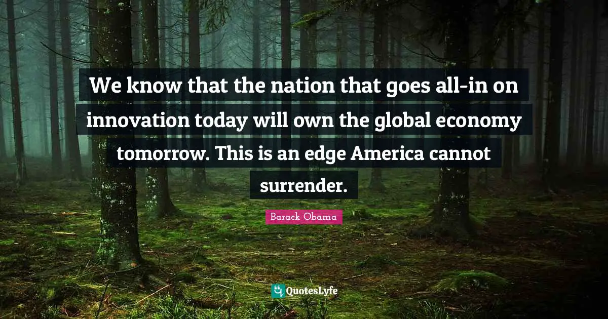 We know that the nation that goes all-in on innovation today will own the global economy tomorrow. This is an edge America cannot surrender.