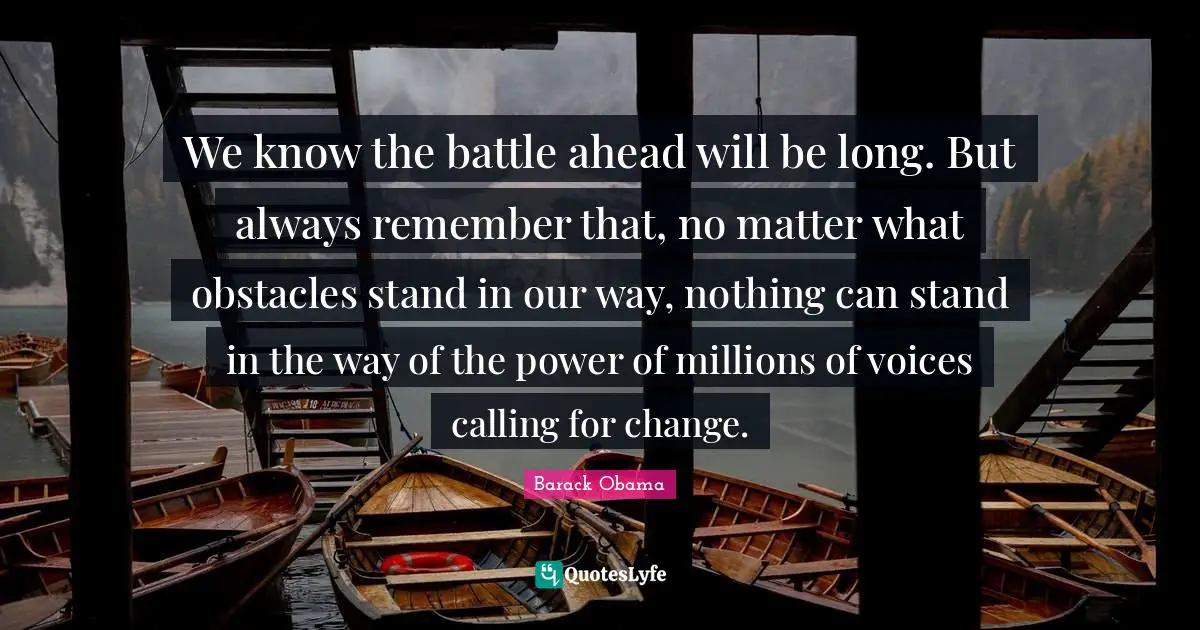 We know the battle ahead will be long. But always remember that, no matter what obstacles stand in our way, nothing can stand in the way of the power of millions of voices calling for change.