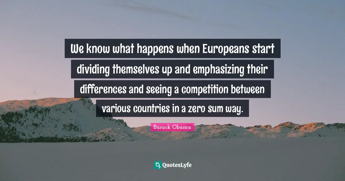 We know what happens when Europeans start dividing themselves up and emphasizing their differences and seeing a competition between various countries in a zero sum way.