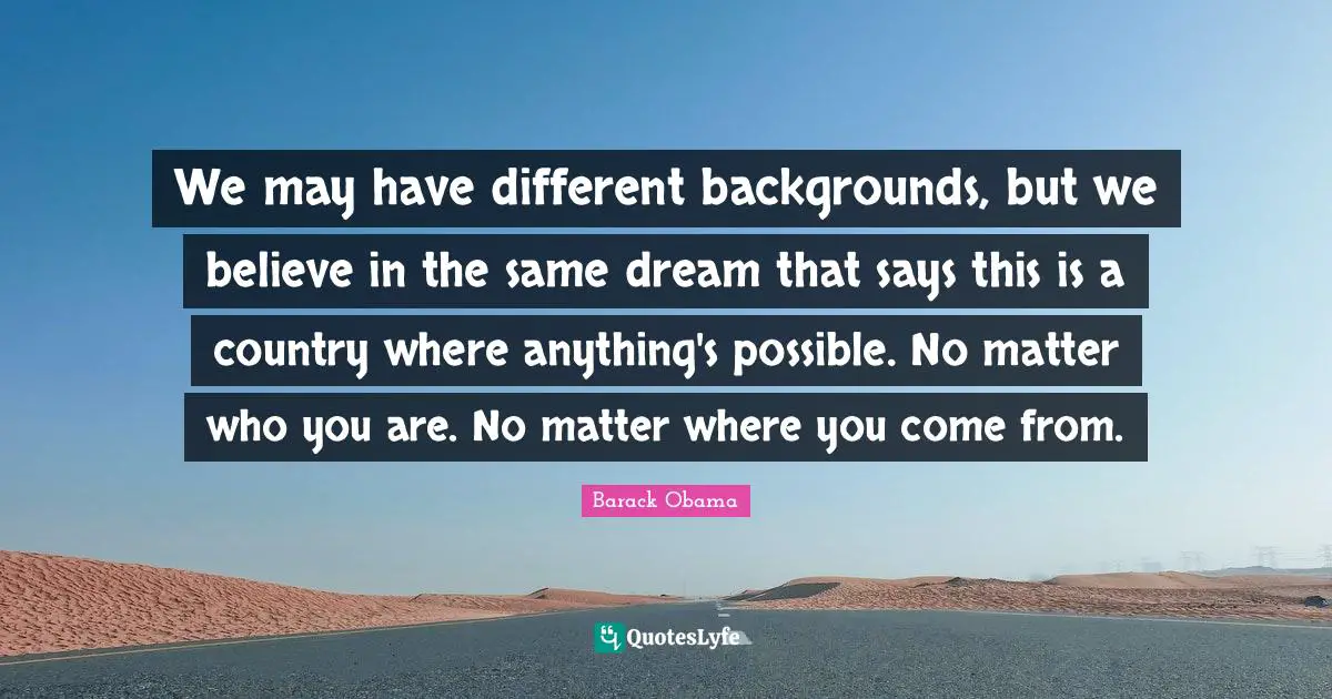 Where You Come Quotes: "We may have different backgrounds, but we believe in the same dream that says this is a country where anything's possible. No matter who you are. No matter where you come from."