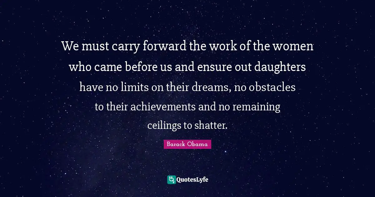 We must carry forward the work of the women who came before us and ensure out daughters have no limits on their dreams, no obstacles to their achievements and no remaining ceilings to shatter.