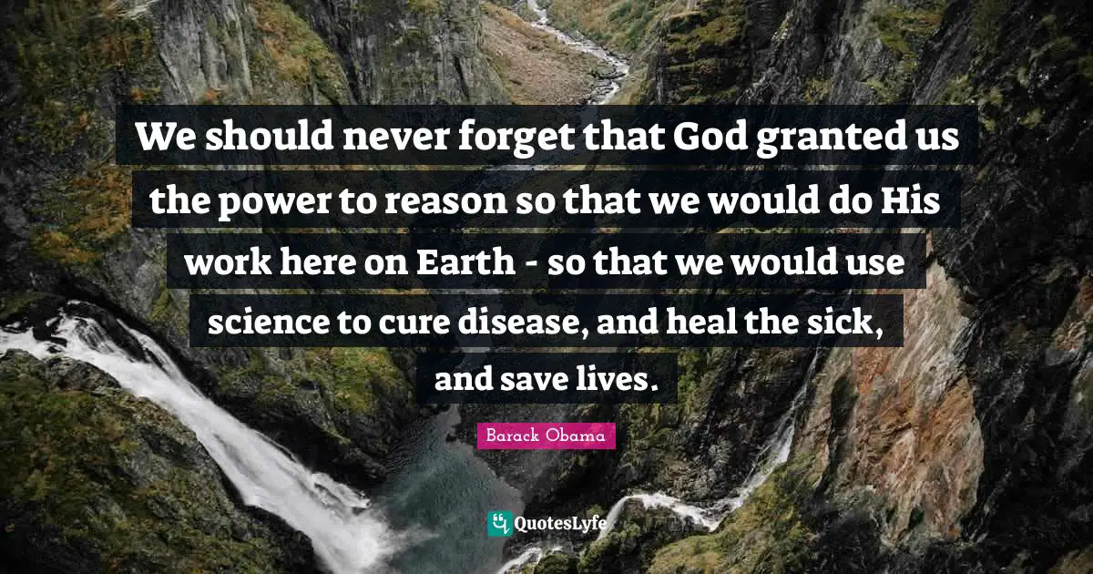 We should never forget that God granted us the power to reason so that we would do His work here on Earth - so that we would use science to cure disease, and heal the sick, and save lives.
