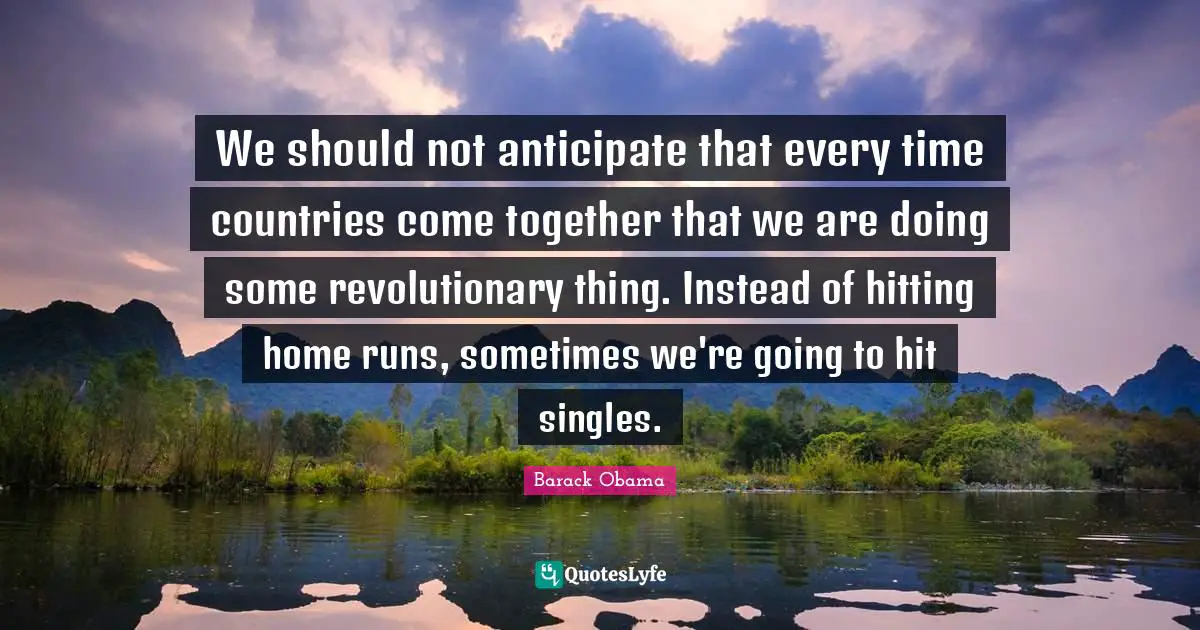 We should not anticipate that every time countries come together that we are doing some revolutionary thing. Instead of hitting home runs, sometimes we're going to hit singles.
