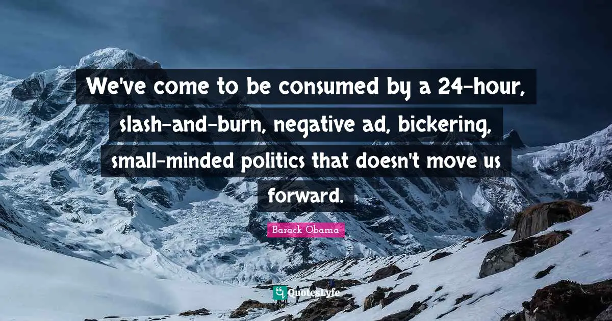 We've come to be consumed by a 24-hour, slash-and-burn, negative ad, bickering, small-minded politics that doesn't move us forward.
