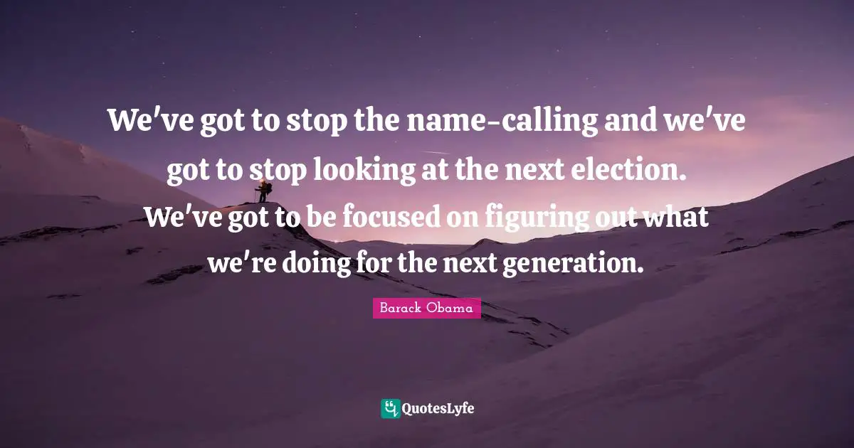 We've got to stop the name-calling and we've got to stop looking at the next election. We've got to be focused on figuring out what we're doing for the next generation.