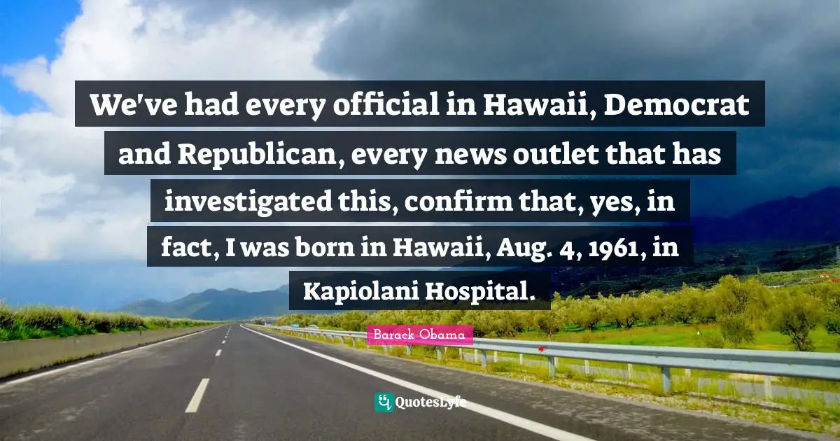 We've had every official in Hawaii, Democrat and Republican, every news outlet that has investigated this, confirm that, yes, in fact, I was born in Hawaii, Aug. 4, 1961, in Kapiolani Hospital.
